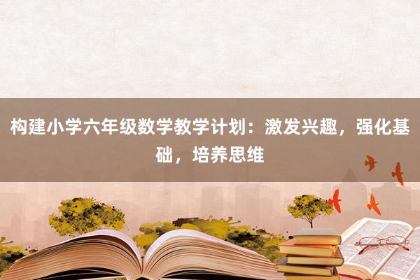 构建小学六年级数学教学计划：激发兴趣，强化基础，培养思维