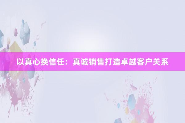 以真心换信任：真诚销售打造卓越客户关系